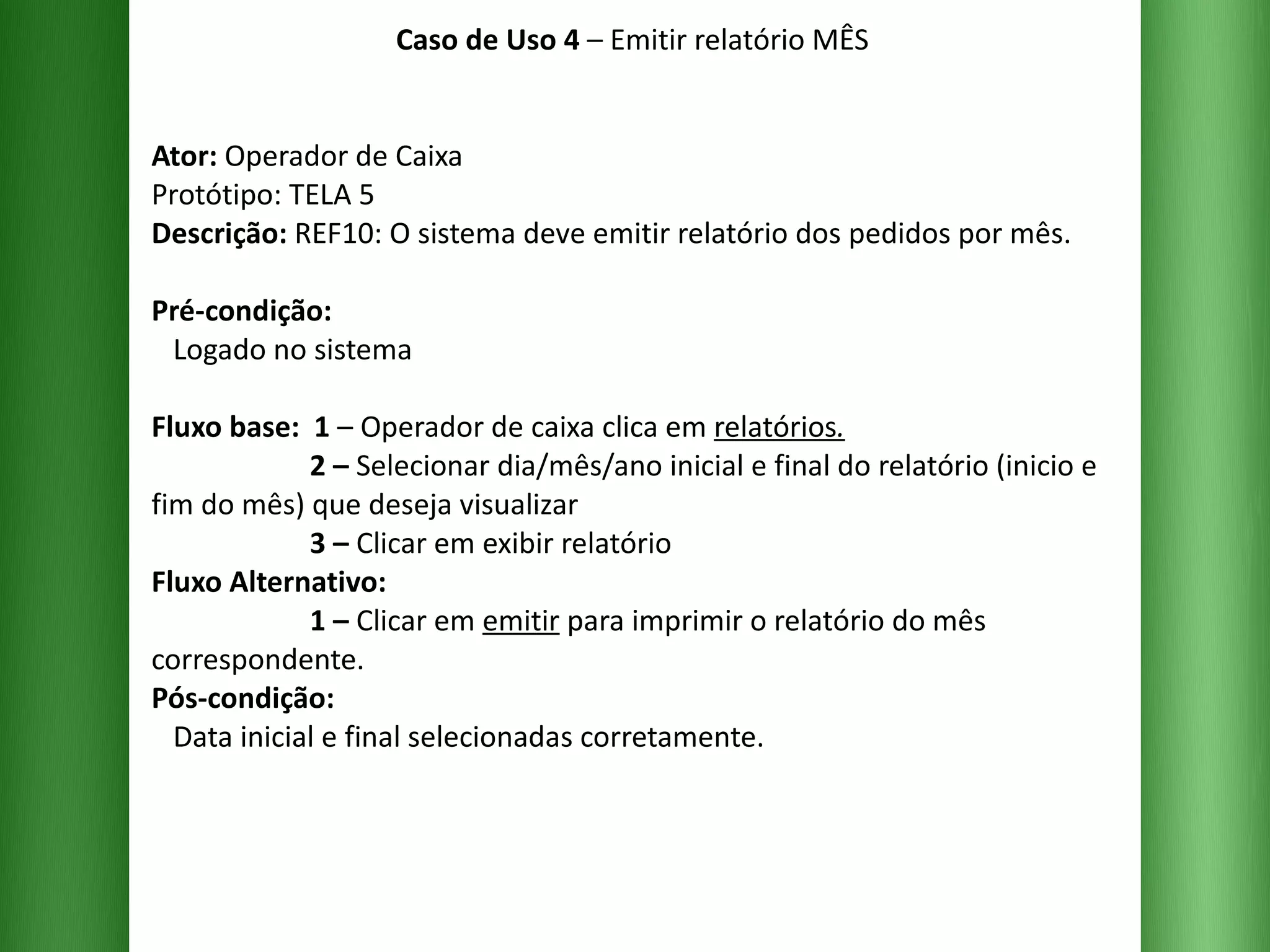 Caso de Uso 4  – Emitir relatório MÊS Ator:  Operador de Caixa Protótipo: TELA 5 Descrição:  REF10: O sistema deve emitir relatório dos pedidos por mês. Pré-condição:   Logado no sistema Fluxo base:  1  –   Operador de caixa clica em  relatórios .   2 –  Selecionar dia/mês/ano inicial e final do relatório (inicio e fim do mês) que deseja visualizar    3 –  Clicar em exibir relatório  Fluxo Alternativo:    1 –  Clicar em  emitir  para imprimir o relatório do mês correspondente. Pós-condição:   Data inicial e final selecionadas corretamente. 