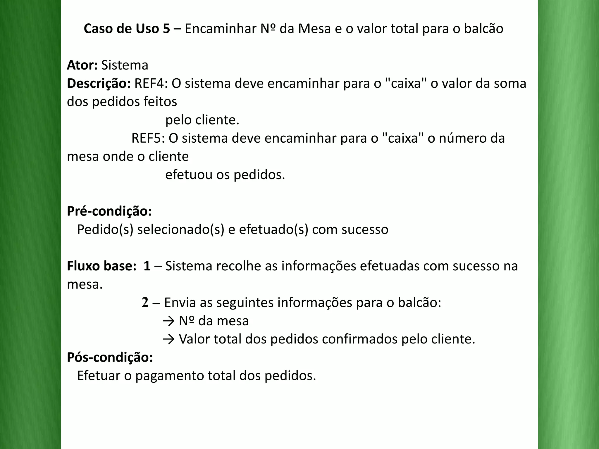 Caso de Uso 5  – Encaminhar Nº da Mesa e o valor total para o balcão Ator:  Sistema Descrição:  REF4: O sistema deve encaminhar para o "caixa" o valor da soma dos pedidos feitos    pelo cliente.    REF5: O sistema deve encaminhar para o "caixa" o número da mesa onde o cliente    efetuou os pedidos. Pré-condição:   Pedido(s) selecionado(s) e efetuado(s) com sucesso Fluxo base:  1  –   Sistema recolhe as informações efetuadas com sucesso na mesa.   2 –  Envia as seguintes informações para o balcão:   -> Nº da mesa   -> Valor total dos pedidos confirmados pelo cliente. Pós-condição:   Efetuar o pagamento total dos pedidos. 