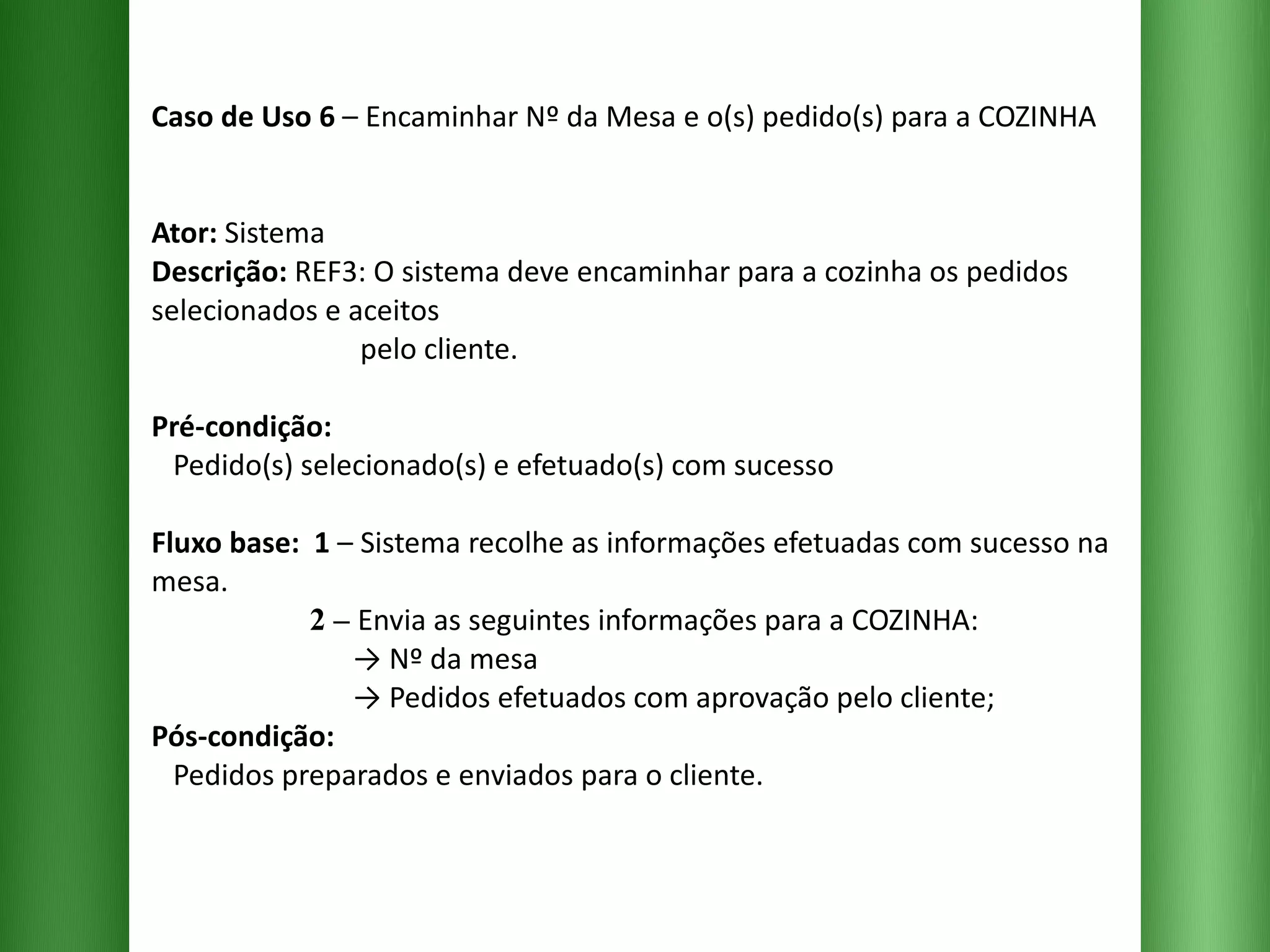 Caso de Uso 6  – Encaminhar Nº da Mesa e o(s) pedido(s) para a COZINHA Ator:  Sistema Descrição:  REF3: O sistema deve encaminhar para a cozinha os pedidos selecionados e aceitos    pelo cliente. Pré-condição:   Pedido(s) selecionado(s) e efetuado(s) com sucesso Fluxo base:  1  –   Sistema recolhe as informações efetuadas com sucesso na mesa.   2 –   Envia as seguintes informações para a COZINHA:   -> Nº da mesa   -> Pedidos efetuados com aprovação pelo cliente; Pós-condição:   Pedidos preparados e enviados para o cliente. 