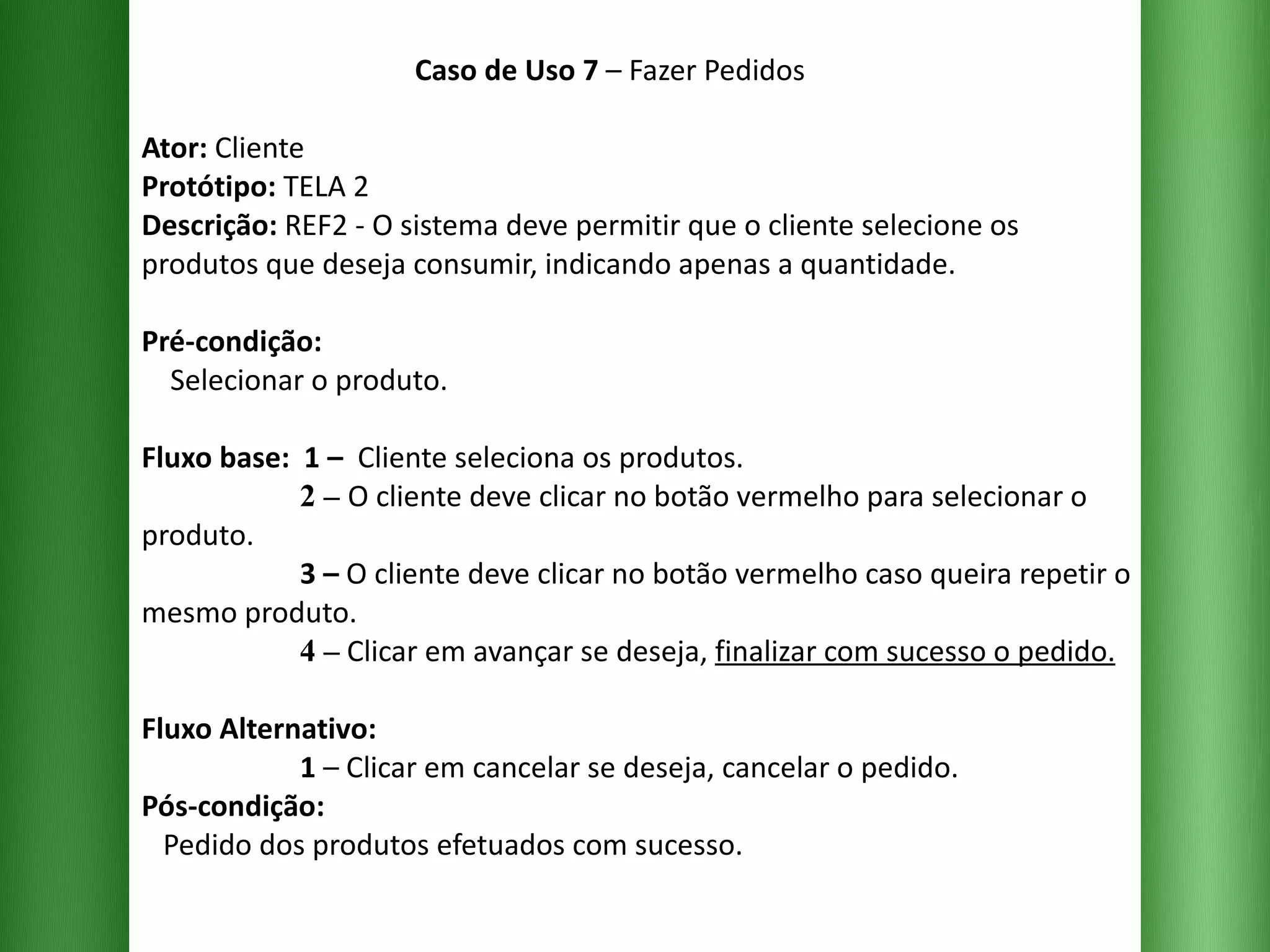 Caso de Uso 7  – Fazer Pedidos Ator:  Cliente Protótipo:  TELA 2 Descrição:  REF2 - O sistema deve permitir que o cliente selecione os produtos que deseja consumir, indicando apenas a quantidade. Pré-condição:   Selecionar o produto. Fluxo base:  1 –  Cliente seleciona os produtos.   2 –   O cliente deve clicar no botão vermelho para selecionar o produto.   3 –  O cliente deve clicar no botão vermelho caso queira repetir o mesmo produto.   4 –  Clicar em avançar se deseja,  finalizar com sucesso o pedido. Fluxo Alternativo:    1  – Clicar em cancelar se deseja, cancelar o pedido. Pós-condição:   Pedido dos produtos efetuados com sucesso. 