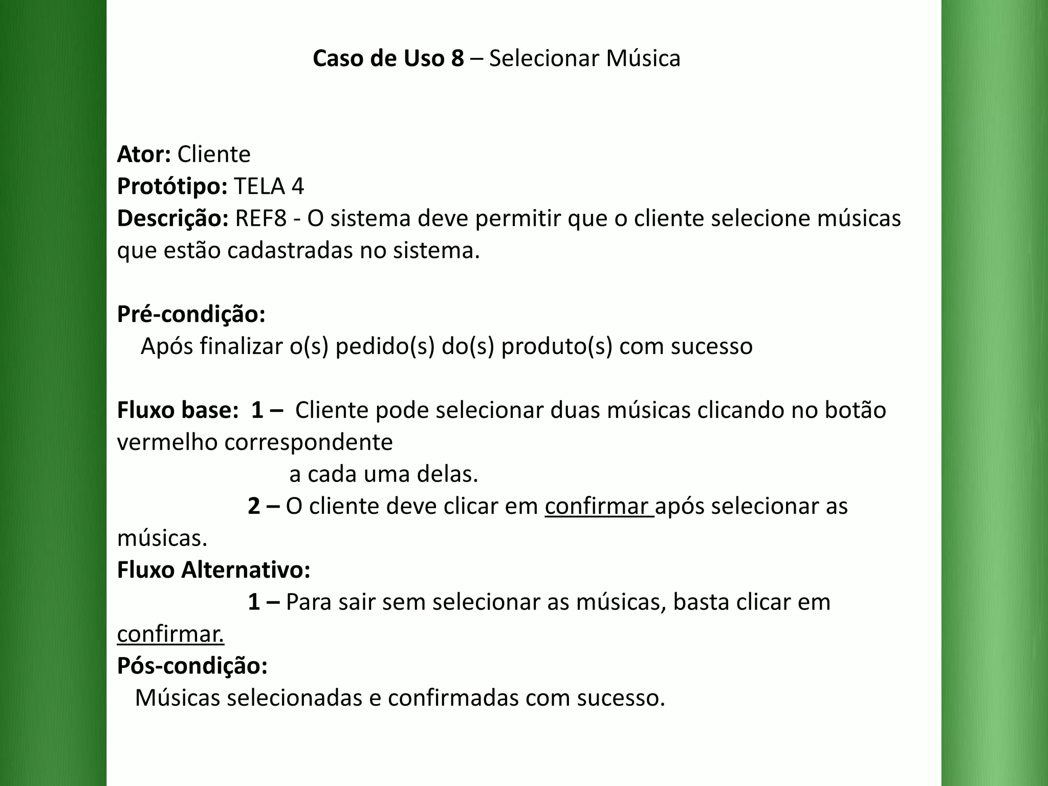 Caso de Uso 8  – Selecionar Música Ator:  Cliente Protótipo:  TELA 4 Descrição:  REF8 - O sistema deve permitir que o cliente selecione músicas que estão cadastradas no sistema. Pré-condição:   Após finalizar o(s) pedido(s) do(s) produto(s) com sucesso Fluxo base:  1 –  Cliente pode selecionar duas músicas clicando no botão vermelho correspondente    a cada uma delas.   2 –  O cliente deve clicar em  confirmar  após selecionar as músicas.   Fluxo Alternativo:     1 –  Para sair sem selecionar as músicas, basta clicar em  confirmar. Pós-condição:   Músicas selecionadas e confirmadas com sucesso. 