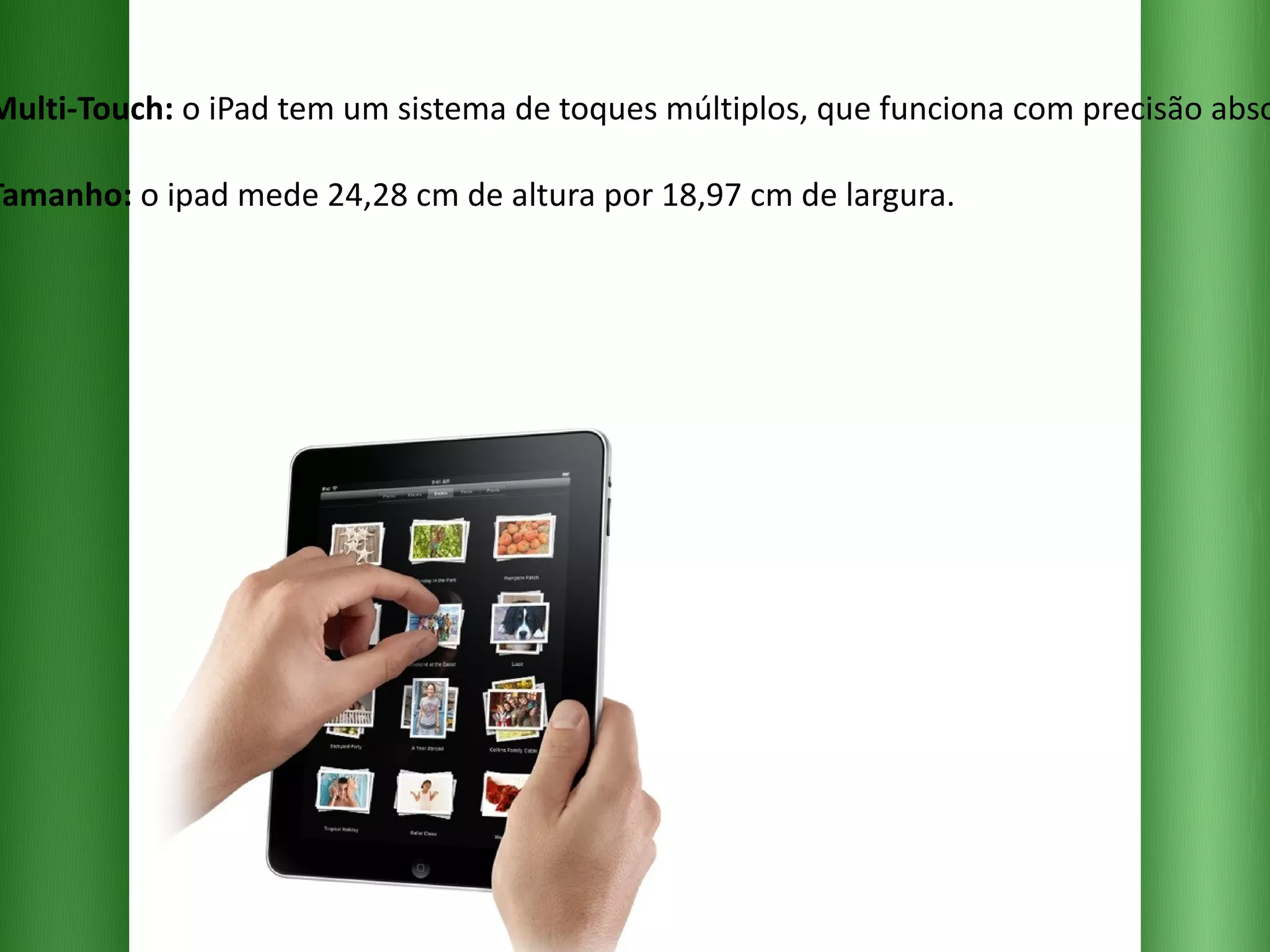 Multi-Touch:  o iPad tem um sistema de toques múltiplos, que funciona com precisão absoluta. Tamanho:  o ipad mede 24,28 cm de altura por 18,97 cm de largura. 