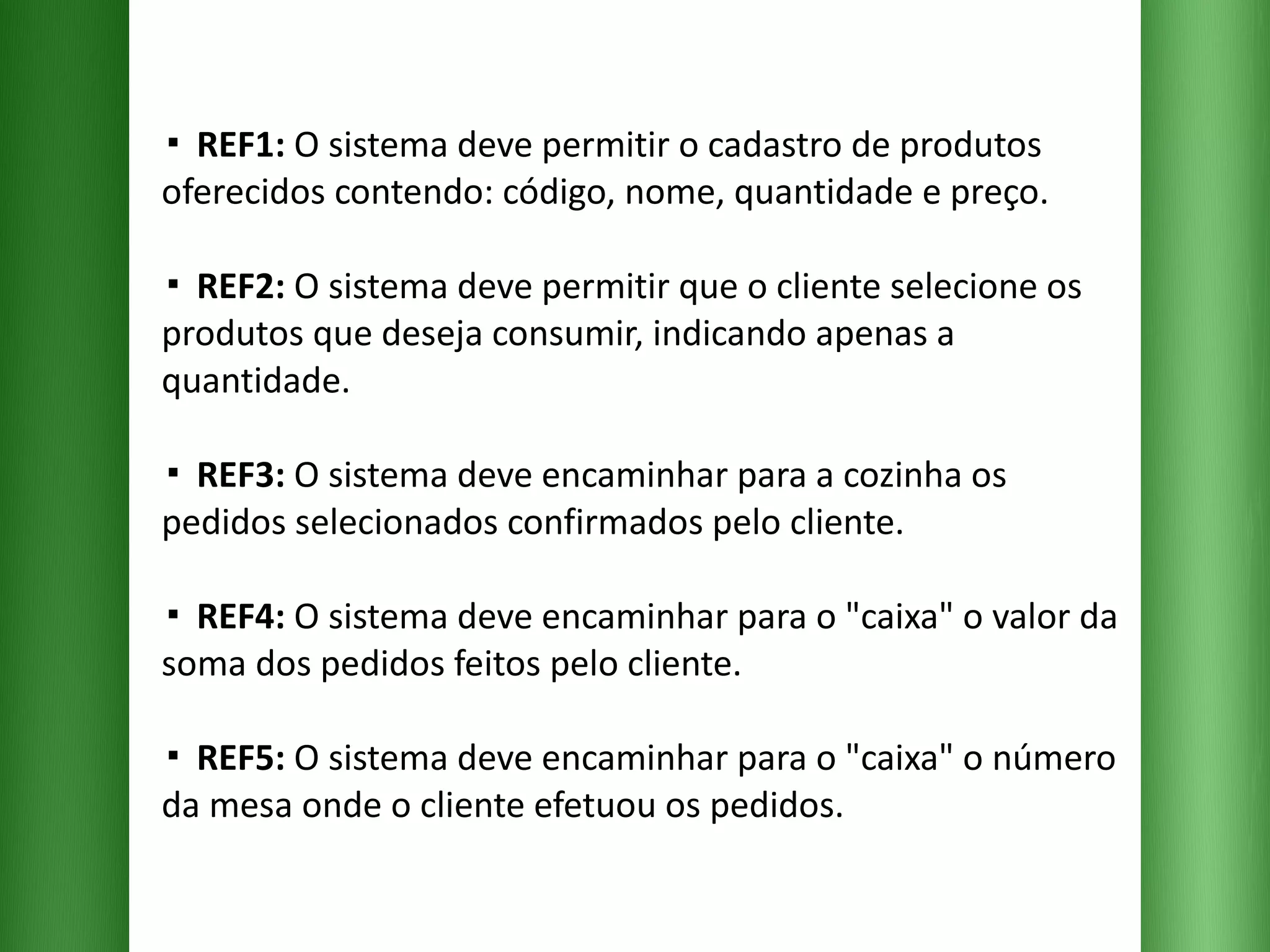 ▪  REF1:  O sistema deve permitir o cadastro de produtos oferecidos contendo: código, nome, quantidade e preço. ▪  REF2:  O sistema deve permitir que o cliente selecione os produtos que deseja consumir, indicando apenas a quantidade. ▪  REF3:  O sistema deve encaminhar para a cozinha os pedidos selecionados confirmados pelo cliente. ▪  REF4:  O sistema deve encaminhar para o "caixa" o valor da soma dos pedidos feitos pelo cliente.  ▪  REF5:  O sistema deve encaminhar para o "caixa" o número da mesa onde o cliente efetuou os pedidos. 