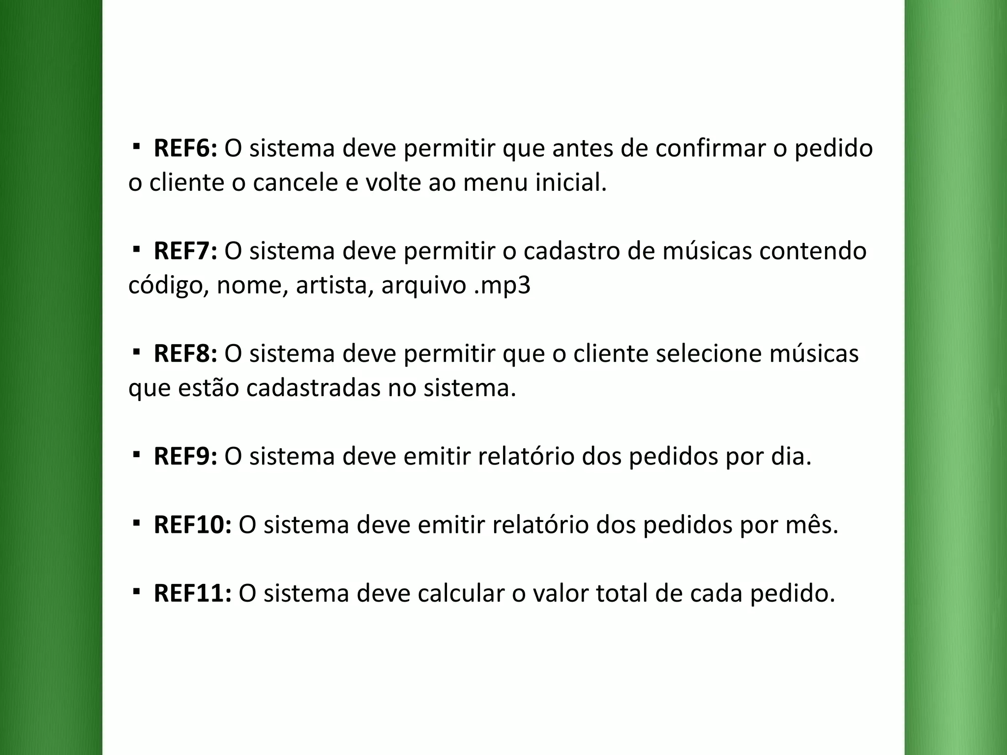 ▪  REF6:  O sistema deve permitir que antes de confirmar o pedido o cliente o cancele e volte ao menu inicial. ▪  REF7:  O sistema deve permitir o cadastro de músicas contendo código, nome, artista, arquivo .mp3  ▪  REF8:  O sistema deve permitir que o cliente selecione músicas que estão cadastradas no sistema. ▪  REF9:  O sistema deve emitir relatório dos pedidos por dia. ▪  REF10:  O sistema deve emitir relatório dos pedidos por mês. ▪  REF11:  O sistema deve calcular o valor total de cada pedido. 