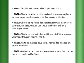 ▪  RNE1:  Total de músicas escolhidas por pedido = 2. ▪  RNE2:  Cálculo de valor de cada pedido é a soma dos valores de cada produto selecionado e confirmado pelo cliente.  ▪  RNE3:  Cálculo do relatório dos pedidos por DIA é a soma dos valores totais selecionados por todos os clientes diários e aceitos por esses. ▪  RNE4:  Cálculo do relatório dos pedidos por MÊS é a soma dos valores de todos os pedidos por dia. ▪  RNE5:  A lista de músicas deve ter os nomes das músicas em ordem alfabética. ▪  RNE6:  A consulta de produtos deve estar em uma lista com os nomes em ordem alfabética. 
