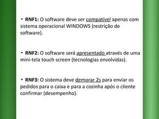 ▪  RNF1:  O software deve ser  compatível  apenas com sistema operacional WINDOWS (restrição de software). ▪  RNF2:  O software será  apresentado  através de uma mini-tela touch screen (tecnologias envolvidas). ▪  RNF3:  O sistema deve  demorar 2s  para enviar os pedidos para o caixa e para a cozinha após o cliente confirmar (desempenho). 