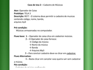 Caso de Uso 2  – Cadastro de Músicas Ator:  Operador de Caixa Protótipo:  TELA 3 Descrição:  REF7 - O sistema deve permitir o cadastro de musicas contendo código, nome, banda,  arquivo.mp3  Pré-condição:   Músicas armazenadas no computador. Fluxo base:  1  –   Operador de caixa clica em  cadastrar músicas.   2 –   O Operador de caixa fornece:   -> Código da música   -> Nome da música   -> Banda   -> Arquivo.Mp3   3 –  Para concluir cadastro deve-se clicar em  cadastrar. Fluxo Alternativo:    1 –   Basta clicar em cancelar caso queira sair sem cadastrar a música. Pós-condição:   Cadastro da música confirmado. 