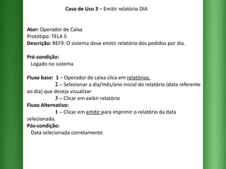 Caso de Uso 3  – Emitir relatório DIA Ator:  Operador de Caixa Protótipo: TELA 5 Descrição:  REF9: O sistema deve emitir relatório dos pedidos por dia. Pré-condição:   Logado no sistema Fluxo base:  1  –   Operador de caixa clica em  relatórios .   2 –   Selecionar a dia/mês/ano inicial do relatório (data referente ao dia) que deseja visualizar    3 –   Clicar em exibir relatório  Fluxo Alternativo:    1 –   Clicar em  emitir  para imprimir o relatório da data selecionada. Pós-condição:   Data selecionada corretamente. 