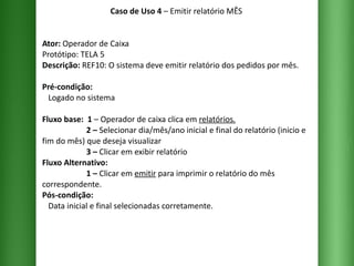 Caso de Uso 4  – Emitir relatório MÊS Ator:  Operador de Caixa Protótipo: TELA 5 Descrição:  REF10: O sistema deve emitir relatório dos pedidos por mês. Pré-condição:   Logado no sistema Fluxo base:  1  –   Operador de caixa clica em  relatórios .   2 –  Selecionar dia/mês/ano inicial e final do relatório (inicio e fim do mês) que deseja visualizar    3 –  Clicar em exibir relatório  Fluxo Alternativo:    1 –  Clicar em  emitir  para imprimir o relatório do mês correspondente. Pós-condição:   Data inicial e final selecionadas corretamente. 