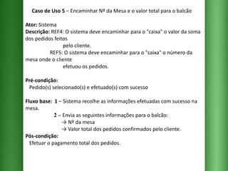 Caso de Uso 5  – Encaminhar Nº da Mesa e o valor total para o balcão Ator:  Sistema Descrição:  REF4: O sistema deve encaminhar para o "caixa" o valor da soma dos pedidos feitos    pelo cliente.    REF5: O sistema deve encaminhar para o "caixa" o número da mesa onde o cliente    efetuou os pedidos. Pré-condição:   Pedido(s) selecionado(s) e efetuado(s) com sucesso Fluxo base:  1  –   Sistema recolhe as informações efetuadas com sucesso na mesa.   2 –  Envia as seguintes informações para o balcão:   -> Nº da mesa   -> Valor total dos pedidos confirmados pelo cliente. Pós-condição:   Efetuar o pagamento total dos pedidos. 