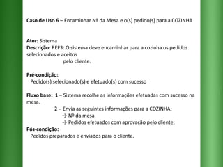 Caso de Uso 6  – Encaminhar Nº da Mesa e o(s) pedido(s) para a COZINHA Ator:  Sistema Descrição:  REF3: O sistema deve encaminhar para a cozinha os pedidos selecionados e aceitos    pelo cliente. Pré-condição:   Pedido(s) selecionado(s) e efetuado(s) com sucesso Fluxo base:  1  –   Sistema recolhe as informações efetuadas com sucesso na mesa.   2 –   Envia as seguintes informações para a COZINHA:   -> Nº da mesa   -> Pedidos efetuados com aprovação pelo cliente; Pós-condição:   Pedidos preparados e enviados para o cliente. 