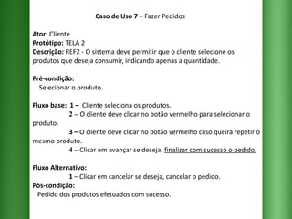 Caso de Uso 7  – Fazer Pedidos Ator:  Cliente Protótipo:  TELA 2 Descrição:  REF2 - O sistema deve permitir que o cliente selecione os produtos que deseja consumir, indicando apenas a quantidade. Pré-condição:   Selecionar o produto. Fluxo base:  1 –  Cliente seleciona os produtos.   2 –   O cliente deve clicar no botão vermelho para selecionar o produto.   3 –  O cliente deve clicar no botão vermelho caso queira repetir o mesmo produto.   4 –  Clicar em avançar se deseja,  finalizar com sucesso o pedido. Fluxo Alternativo:    1  – Clicar em cancelar se deseja, cancelar o pedido. Pós-condição:   Pedido dos produtos efetuados com sucesso. 