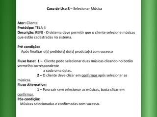 Caso de Uso 8  – Selecionar Música Ator:  Cliente Protótipo:  TELA 4 Descrição:  REF8 - O sistema deve permitir que o cliente selecione músicas que estão cadastradas no sistema. Pré-condição:   Após finalizar o(s) pedido(s) do(s) produto(s) com sucesso Fluxo base:  1 –  Cliente pode selecionar duas músicas clicando no botão vermelho correspondente    a cada uma delas.   2 –  O cliente deve clicar em  confirmar  após selecionar as músicas.   Fluxo Alternativo:     1 –  Para sair sem selecionar as músicas, basta clicar em  confirmar. Pós-condição:   Músicas selecionadas e confirmadas com sucesso. 
