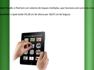 Multi-Touch:  o iPad tem um sistema de toques múltiplos, que funciona com precisão absoluta. Tamanho:  o ipad mede 24,28 cm de altura por 18,97 cm de largura. 