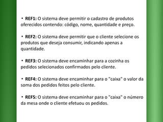 ▪  REF1:  O sistema deve permitir o cadastro de produtos oferecidos contendo: código, nome, quantidade e preço. ▪  REF2:  O sistema deve permitir que o cliente selecione os produtos que deseja consumir, indicando apenas a quantidade. ▪  REF3:  O sistema deve encaminhar para a cozinha os pedidos selecionados confirmados pelo cliente. ▪  REF4:  O sistema deve encaminhar para o "caixa" o valor da soma dos pedidos feitos pelo cliente.  ▪  REF5:  O sistema deve encaminhar para o "caixa" o número da mesa onde o cliente efetuou os pedidos. 