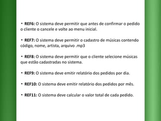 ▪  REF6:  O sistema deve permitir que antes de confirmar o pedido o cliente o cancele e volte ao menu inicial. ▪  REF7:  O sistema deve permitir o cadastro de músicas contendo código, nome, artista, arquivo .mp3  ▪  REF8:  O sistema deve permitir que o cliente selecione músicas que estão cadastradas no sistema. ▪  REF9:  O sistema deve emitir relatório dos pedidos por dia. ▪  REF10:  O sistema deve emitir relatório dos pedidos por mês. ▪  REF11:  O sistema deve calcular o valor total de cada pedido. 