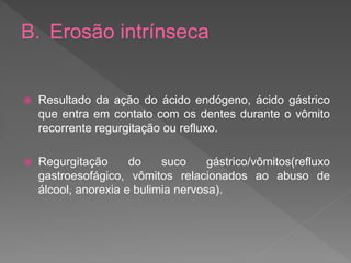 B. Erosão intrínseca
 Resultado da ação do ácido endógeno, ácido gástrico
que entra em contato com os dentes durante o vômito
recorrente regurgitação ou refluxo.
 Regurgitação do suco gástrico/vômitos(refluxo
gastroesofágico, vômitos relacionados ao abuso de
álcool, anorexia e bulimia nervosa).
 