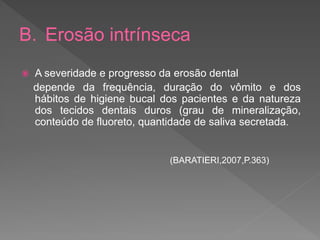 B. Erosão intrínseca
 A severidade e progresso da erosão dental
depende da frequência, duração do vômito e dos
hábitos de higiene bucal dos pacientes e da natureza
dos tecidos dentais duros (grau de mineralização,
conteúdo de fluoreto, quantidade de saliva secretada.
(BARATIERI,2007,P.363)
 