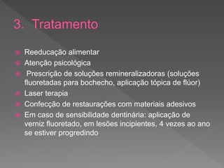  Reeducação alimentar
 Atenção psicológica
 Prescrição de soluções remineralizadoras (soluções
fluoretadas para bochecho, aplicação tópica de flúor)
 Laser terapia
 Confecção de restaurações com materiais adesivos
 Em caso de sensibilidade dentinária: aplicação de
verniz fluoretado, em lesões incipientes, 4 vezes ao ano
se estiver progredindo
 