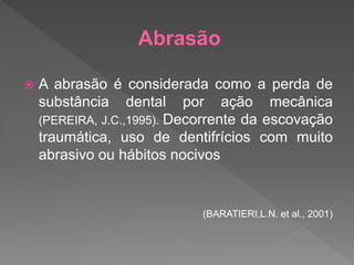 Abrasão
 A abrasão é considerada como a perda de
substância dental por ação mecânica
(PEREIRA, J.C.,1995). Decorrente da escovação
traumática, uso de dentifrícios com muito
abrasivo ou hábitos nocivos
(BARATIERI,L.N. et al., 2001)
 