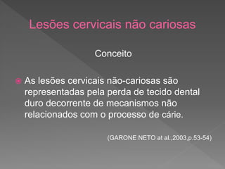 Lesões cervicais não cariosas
Conceito
 As lesões cervicais não-cariosas são
representadas pela perda de tecido dental
duro decorrente de mecanismos não
relacionados com o processo de cárie.
(GARONE NETO at al.,2003,p.53-54)
 
