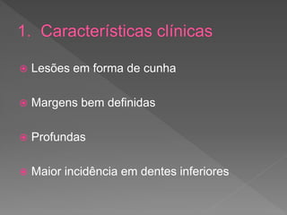  Lesões em forma de cunha
 Margens bem definidas
 Profundas
 Maior incidência em dentes inferiores
 