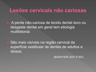 Lesões cervicais não cariosas
 A perda não-cariosa de tecido dental duro ou
desgaste dental em geral tem etiologia
multifatorial.
 São mais visíveis na região cervical da
superfície vestibular de dentes de adultos e
idosos.
(BARATIERI,2007,P.363)
 