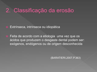 2. Classificação da erosão
 Extrínseca, intrínseca ou idiopática
 Feita de acordo com a etiologia uma vez que os
ácidos que produzem o desgaste dental podem ser:
exógenos, endógenos ou de origem desconhecida
(BARATIERI,2007,P.363)
 