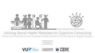 Utilizing Social Health Websites for Cognitive Computing 
Exploring the Potential of User-Generated Health Content for Clinical Decision Support Systems 
Harriëtte Smook 
h.smook@vu.nl 
28 October 2014 
 