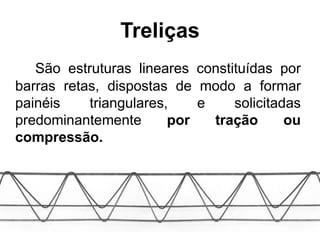 Treliças
São estruturas lineares constituídas por
barras retas, dispostas de modo a formar
painéis triangulares, e solicitadas
predominantemente por tração ou
compressão.
 