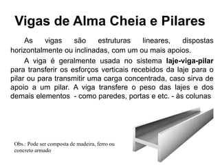 Vigas de Alma Cheia e Pilares
As vigas são estruturas lineares, dispostas
horizontalmente ou inclinadas, com um ou mais apoios.
A viga é geralmente usada no sistema laje-viga-pilar
para transferir os esforços verticais recebidos da laje para o
pilar ou para transmitir uma carga concentrada, caso sirva de
apoio a um pilar. A viga transfere o peso das lajes e dos
demais elementos - como paredes, portas e etc. - às colunas
Obs.: Pode ser composta de madeira, ferro ou
concreto armado
 