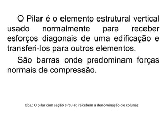 O Pilar é o elemento estrutural vertical
usado normalmente para receber
esforços diagonais de uma edificação e
transferi-los para outros elementos.
São barras onde predominam forças
normais de compressão.
Obs.: O pilar com seção circular, recebem a denominação de colunas.
 