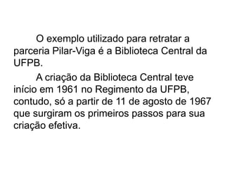 O exemplo utilizado para retratar a
parceria Pilar-Viga é a Biblioteca Central da
UFPB.
A criação da Biblioteca Central teve
início em 1961 no Regimento da UFPB,
contudo, só a partir de 11 de agosto de 1967
que surgiram os primeiros passos para sua
criação efetiva.
 
