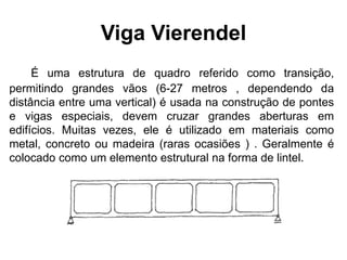 Viga Vierendel
É uma estrutura de quadro referido como transição,
permitindo grandes vãos (6-27 metros , dependendo da
distância entre uma vertical) é usada na construção de pontes
e vigas especiais, devem cruzar grandes aberturas em
edifícios. Muitas vezes, ele é utilizado em materiais como
metal, concreto ou madeira (raras ocasiões ) . Geralmente é
colocado como um elemento estrutural na forma de lintel.
 