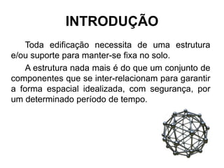 INTRODUÇÃO
Toda edificação necessita de uma estrutura
e/ou suporte para manter-se fixa no solo.
A estrutura nada mais é do que um conjunto de
componentes que se inter-relacionam para garantir
a forma espacial idealizada, com segurança, por
um determinado período de tempo.
 