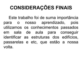 CONSIDERAÇÕES FINAIS
Este trabalho foi de suma importância
para o nosso aprendizado, pois
utilizamos os conhecimentos passados
em sala de aula para conseguir
identificar as estruturas dos edifícios,
passarelas e etc, que estão a nossa
volta.
 