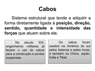 Cabos
Sistema estrutural que tende a adquirir a
forma diretamente ligada à posição, direção,
sentido, quantidade e intensidade das
forças que atuam sobre ele.
Os cabos foram
usados na América do sul
pelos Astecas e pelos Incas,
e também na China, Japão,
Índia e Tibet.
No século XIX,
engenheiros militares já
faziam o uso de cabos
para a construção e pontes
suspensas.
 