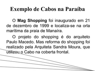 Exemplo de Cabos na Paraíba
O Mag Shopping foi inaugurado em 21
de dezembro de 1999 e localiza-se na orla
marítima da praia de Manaíra.
O projeto do shopping é do arquiteto
Paulo Macedo. Mas reforma do shopping foi
realizado pela Arquiteta Sandra Moura, que
utilizou o Cabo na coberta frontal.
 