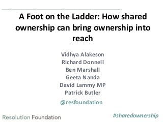 ……………………………………………………………………………………………………..

A Foot on the Ladder: How shared
ownership can bring ownership into
reach
Vidhya Alakeson
Richard Donnell
Ben Marshall
Geeta Nanda
David Lammy MP
Patrick Butler
@resfoundation
#sharedownership

 