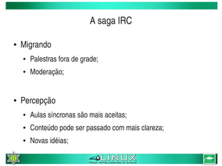 A saga IRC

    ●   Migrando
        ●   Palestras fora de grade;
        ●   Moderação;


    ●   Percepção
        ●   Aulas síncronas são mais aceitas;
        ●   Conteúdo pode ser passado com mais clareza;
        ●   Novas idéias;
                                        
 