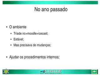 No ano passado

    ●   O ambiente
        ●   Tríade irc+moodle+icecast;
        ●   Estável;
        ●   Mas precisava de mudanças;


    ●   Ajudar os procedimentos internos;

                                          
 