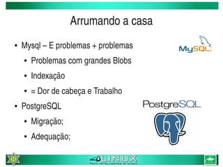 Arrumando a casa
    ●   Mysql – E problemas + problemas
        ●   Problemas com grandes Blobs
        ●   Indexação
        ●   = Dor de cabeça e Trabalho
    ●   PostgreSQL
        ●   Migração;
        ●   Adequação;
                                   
 