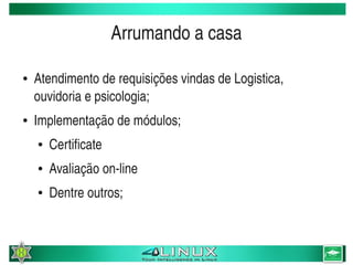 Arrumando a casa

    ●   Atendimento de requisições vindas de Logistica, 
        ouvidoria e psicologia;
    ●   Implementação de módulos;
        ●   Certificate
        ●   Avaliação on­line
        ●   Dentre outros;


                                   
 