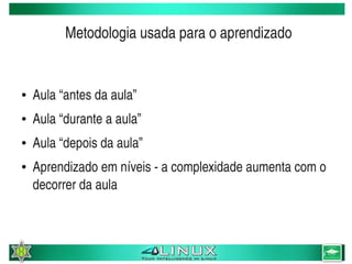 Metodologia usada para o aprendizado


    ●   Aula “antes da aula”
    ●   Aula “durante a aula”
    ●   Aula “depois da aula”
    ●   Aprendizado em níveis ­ a complexidade aumenta com o 
        decorrer da aula



                                  
 