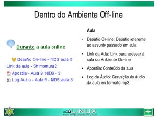 Dentro do Ambiente Off­line
                         Aula
                     ●   Desafio On­line: Desafio referente 
                         ao assunto passado em aula.
                     ●   Link da Aula: Link para acessar à 
                         sala do Ambiente On­line.
                     ●   Apostila: Conteúdo da aula
                     ●   Log de Áudio: Gravação do áudio 
                         da aula em formato mp3




                  
 
