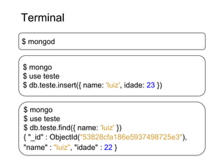 $ mongod
Terminal
$ mongo
$ use teste
$ db.teste.insert({ name: 'luiz', idade: 23 })
$ mongo
$ use teste
$ db.teste.find({ name: 'luiz' })
{ "_id" : ObjectId("53828cfa186e5937498725e3"),
"name" : "luiz", "idade" : 22 }
 