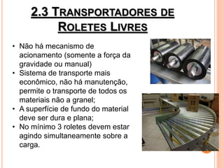 2.3 TRANSPORTADORES DE
ROLETES LIVRES
• Não há mecanismo de
acionamento (somente a força da
gravidade ou manual)
• Sistema de transporte mais
econômico, não há manutenção,
permite o transporte de todos os
materiais não a granel;
• A superfície de fundo do material
deve ser dura e plana;
• No mínimo 3 roletes devem estar
agindo simultaneamente sobre a
carga.
 