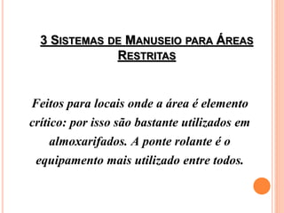 3 SISTEMAS DE MANUSEIO PARA ÁREAS
RESTRITAS
Feitos para locais onde a área é elemento
crítico: por isso são bastante utilizados em
almoxarifados. A ponte rolante é o
equipamento mais utilizado entre todos.
 