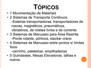 TÓPICOS
• 1 Movimentação de Materiais
• 2 Sistemas de Transporte Contínuos
-Esteiras transportadoras, transportadores de
roscas, magnéticos, pneumáticos,
vibratórios, de roletes livres e de corrente
• 3 Sistemas de Manuseio para Área Restrita
-Ponte rolante, pórticos, stacker crane
• 4 Sistemas de Manuseio entre pontos s/ limites
fixos
-carrinho, paleteiras, empilhadeiras
• 5 Guindastes, Mesas Elevadoras, talhas e
outros.
 