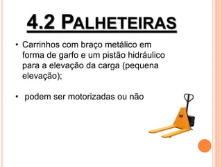 4.2 PALHETEIRAS
• Carrinhos com braço metálico em
forma de garfo e um pistão hidráulico
para a elevação da carga (pequena
elevação);
• podem ser motorizadas ou não;
 